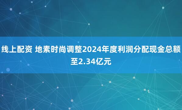 线上配资 地素时尚调整2024年度利润分配现金总额至2.34亿元