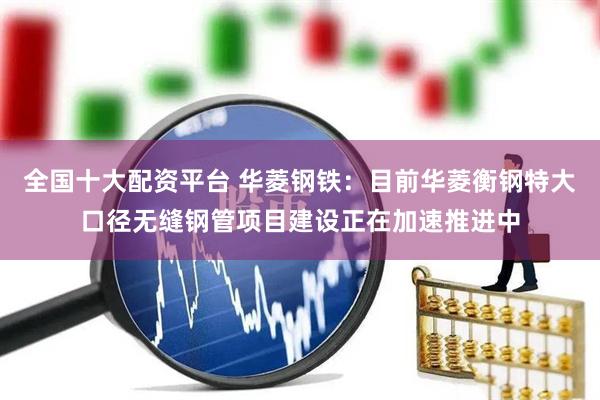 全国十大配资平台 华菱钢铁：目前华菱衡钢特大口径无缝钢管项目建设正在加速推进中