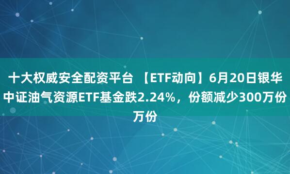 十大权威安全配资平台 【ETF动向】6月20日银华中证油气资源ETF基金跌2.24%，份额减少300万份