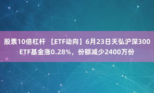 股票10倍杠杆 【ETF动向】6月23日天弘沪深300ETF基金涨0.28%，份额减少2400万份
