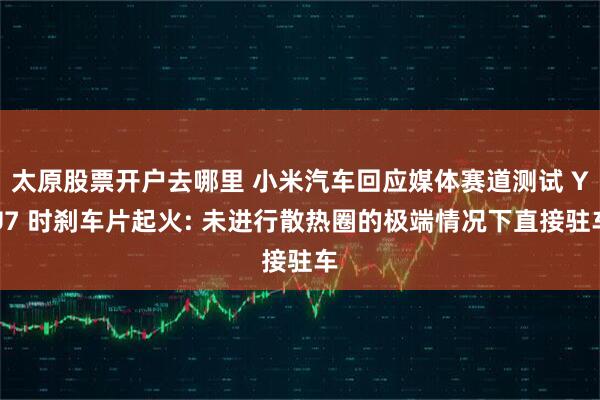 太原股票开户去哪里 小米汽车回应媒体赛道测试 YU7 时刹车片起火: 未进行散热圈的极端情况下直接驻车