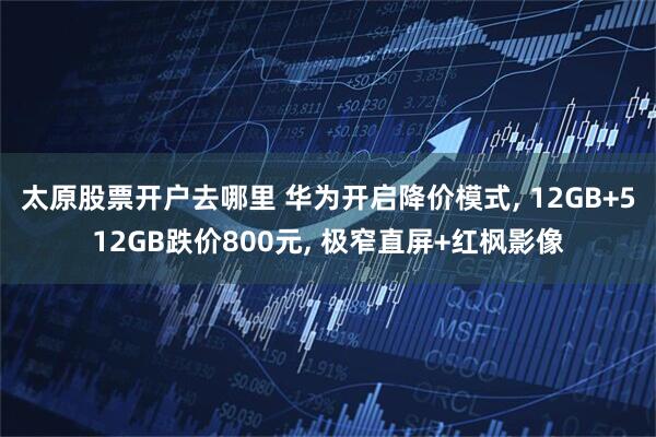 太原股票开户去哪里 华为开启降价模式, 12GB+512GB跌价800元, 极窄直屏+红枫影像