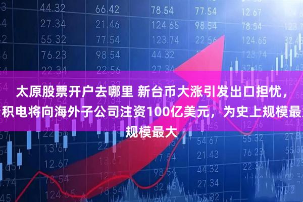 太原股票开户去哪里 新台币大涨引发出口担忧，台积电将向海外子公司注资100亿美元，为史上规模最大