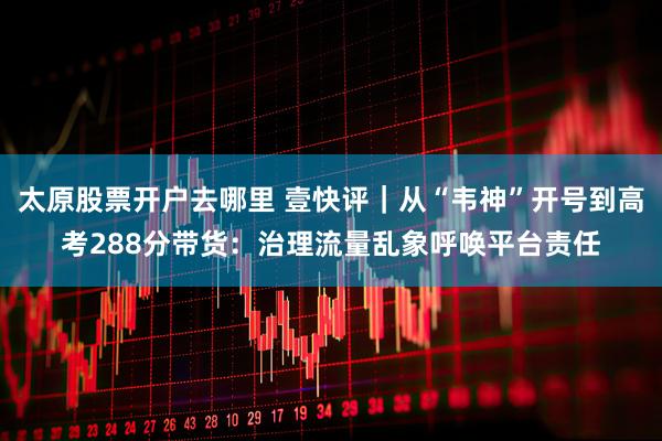太原股票开户去哪里 壹快评｜从“韦神”开号到高考288分带货：治理流量乱象呼唤平台责任