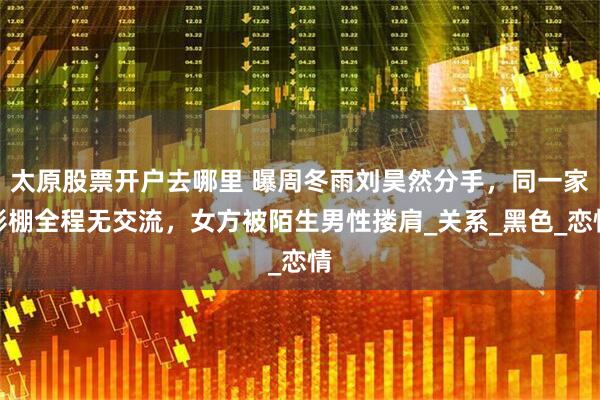 太原股票开户去哪里 曝周冬雨刘昊然分手，同一家影棚全程无交流，女方被陌生男性搂肩_关系_黑色_恋情