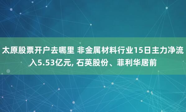 太原股票开户去哪里 非金属材料行业15日主力净流入5.53亿元, 石英股份、菲利华居前
