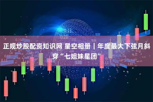 正规炒股配资知识网 星空相册|年度最大下弦月斜穿“七姐妹星团”