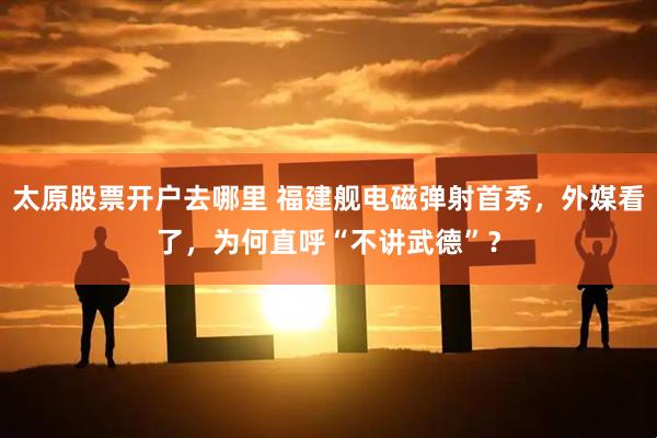 太原股票开户去哪里 福建舰电磁弹射首秀，外媒看了，为何直呼“不讲武德”？