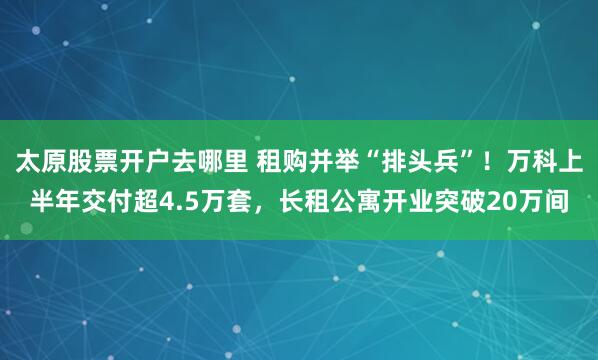 太原股票开户去哪里 租购并举“排头兵”！万科上半年交付超4.5万套，长租公寓开业突破20万间