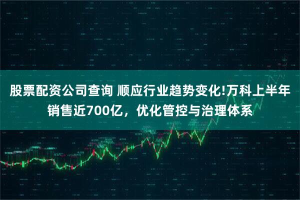股票配资公司查询 顺应行业趋势变化!万科上半年销售近700亿，优化管控与治理体系
