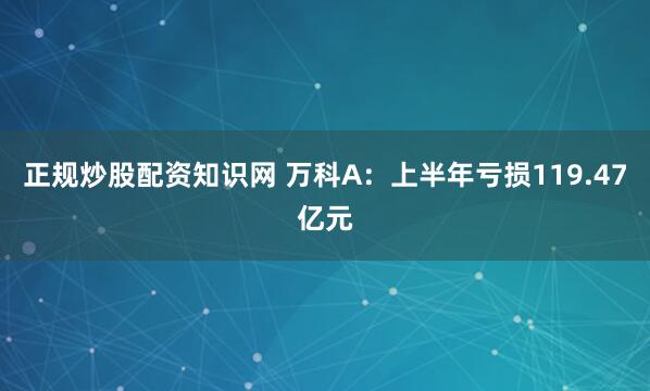 正规炒股配资知识网 万科A：上半年亏损119.47亿元