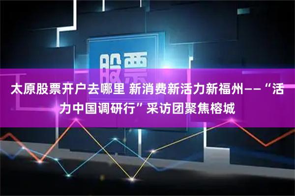 太原股票开户去哪里 新消费新活力新福州——“活力中国调研行”采访团聚焦榕城