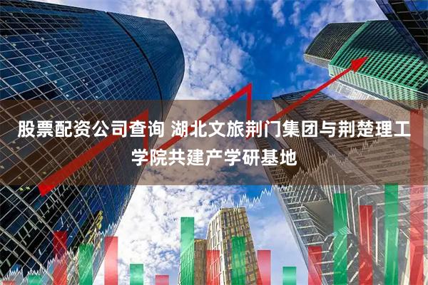 股票配资公司查询 湖北文旅荆门集团与荆楚理工学院共建产学研基地