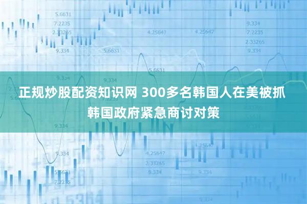 正规炒股配资知识网 300多名韩国人在美被抓 韩国政府紧急商讨对策