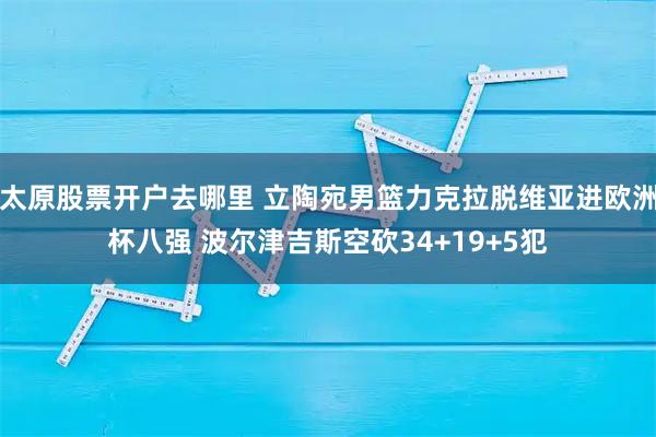 太原股票开户去哪里 立陶宛男篮力克拉脱维亚进欧洲杯八强 波尔津吉斯空砍34+19+5犯