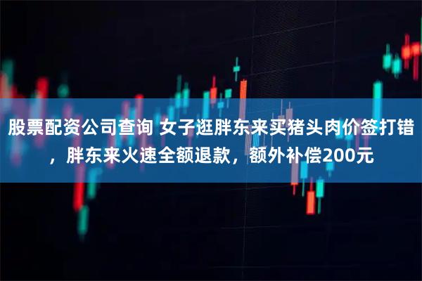 股票配资公司查询 女子逛胖东来买猪头肉价签打错，胖东来火速全额退款，额外补偿200元