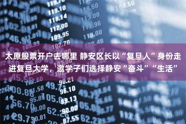 太原股票开户去哪里 静安区长以“复旦人”身份走进复旦大学，邀学子们选择静安“奋斗”“生活”
