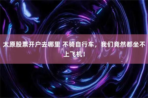 太原股票开户去哪里 不骑自行车，我们竟然都坐不上飞机！