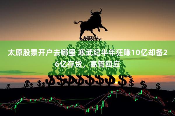 太原股票开户去哪里 寒武纪半年狂赚10亿却备26亿存货，高管回应