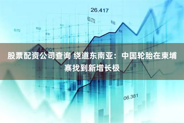 股票配资公司查询 绕道东南亚：中国轮胎在柬埔寨找到新增长极