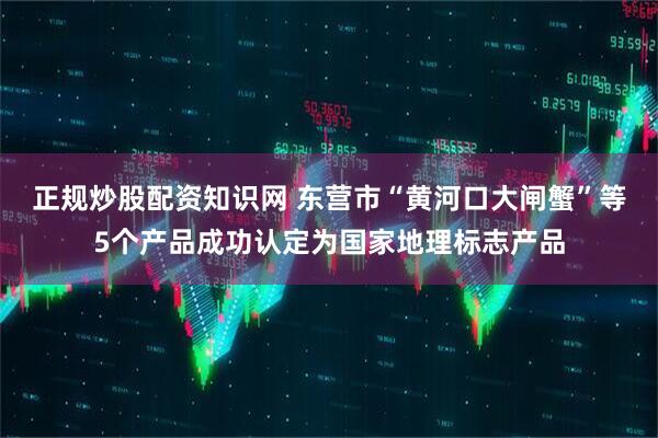 正规炒股配资知识网 东营市“黄河口大闸蟹”等5个产品成功认定为国家地理标志产品