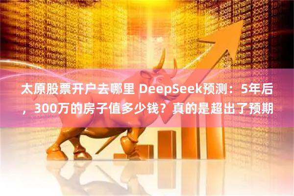 太原股票开户去哪里 DeepSeek预测:5年后,300万的房子值多少钱?真的是超出了预期