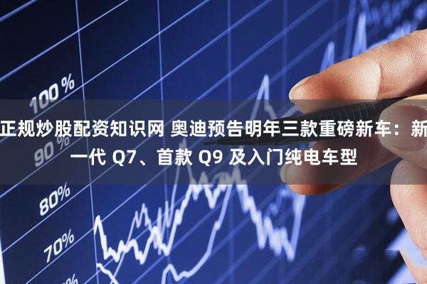 正规炒股配资知识网 奥迪预告明年三款重磅新车:新一代 Q7、首款 Q9 及入门纯电车型
