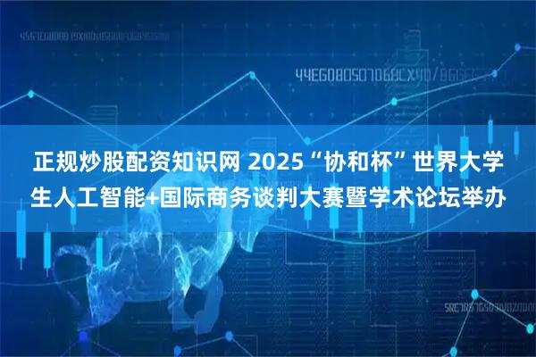 正规炒股配资知识网 2025“协和杯”世界大学生人工智能+国际商务谈判大赛暨学术论坛举办