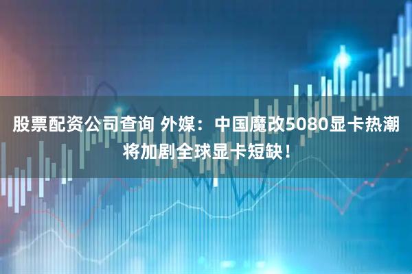 股票配资公司查询 外媒：中国魔改5080显卡热潮将加剧全球显卡短缺！