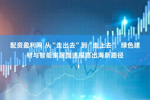 配资盈利网 从“走出去”到“走上去”  绿色建材与智能家居加速探路出海新路径